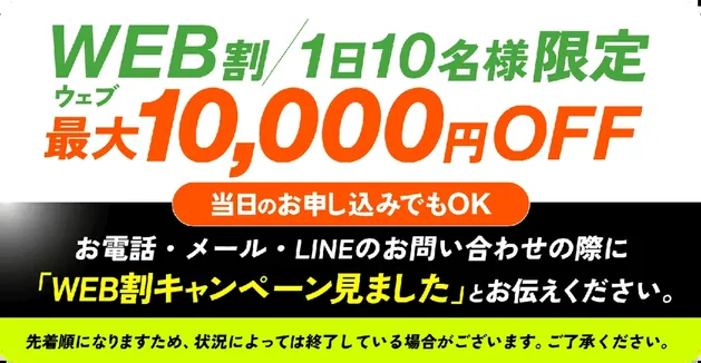 WEB割/1日10名様限定 最大10,000円OFF 当日のお申し込みでもOK お電話・メール・LINEのお問い合わせの際に「WEB割キャンペーン見ました」とお伝えください。 先着順になりますため、状況によっては終了している場合がございます。ご了承ください。
