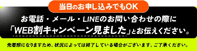 当日のお申し込みでもOK お電話・メール・LINEのお問い合わせの際に「WEB割キャンペーン見ました」とお伝えください。 先着順になりますため、状況によっては終了している場合がございます。ご了承ください。