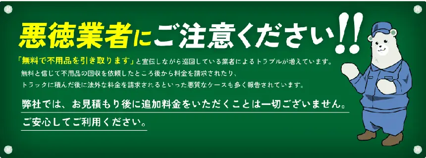 悪徳業者にご注意ください!!「無料で不用品を引き取ります」と宣伝しながら巡回している業者によるトラブルが増えています。無料と信じて不用品の回収を依頼したところ後から料金を請求されたり、トラックに積んだ後に法外な料金を請求されるといった悪質なケースも多く報告されています。弊社では、お見積もり後に追加料金をいただくことは一切ございません。ご安心してご利用ください。
