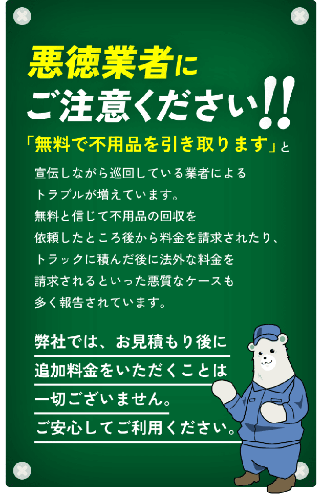 悪徳業者にご注意ください!!「無料で不用品を引き取ります」と宣伝しながら巡回している業者によるトラブルが増えています。無料と信じて不用品の回収を依頼したところ後から料金を請求されたり、トラックに積んだ後に法外な料金を請求されるといった悪質なケースも多く報告されています。弊社では、お見積もり後に追加料金をいただくことは一切ございません。ご安心してご利用ください。