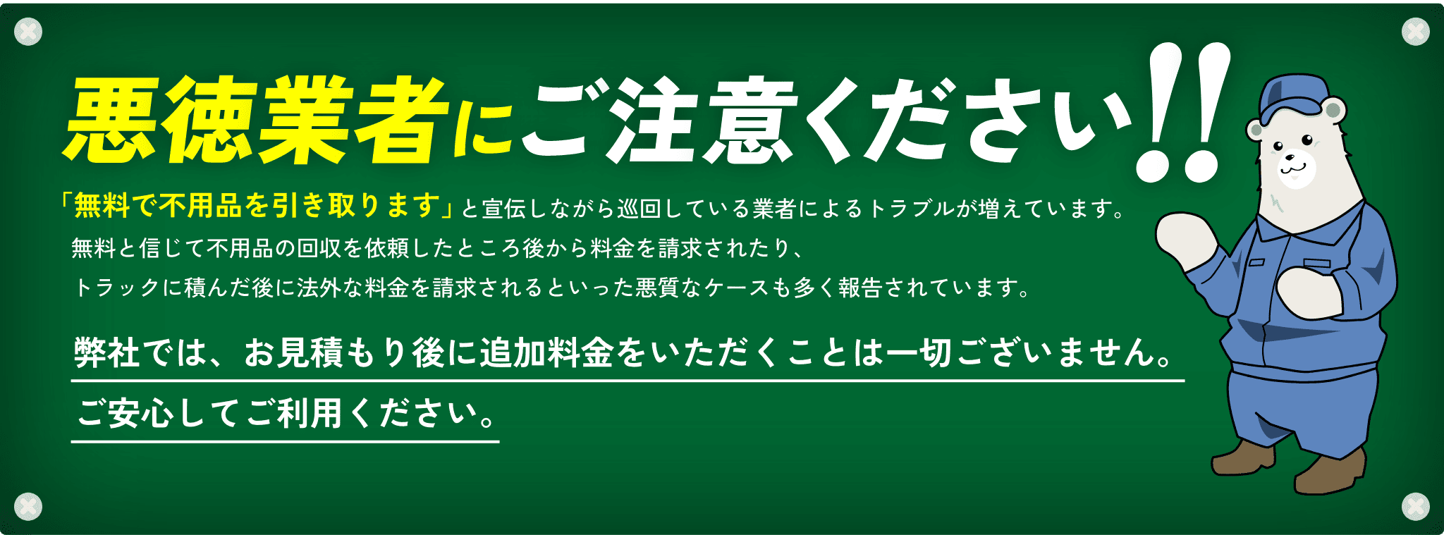 悪徳業者にご注意ください!!「無料で不用品を引き取ります」と宣伝しながら巡回している業者によるトラブルが増えています。無料と信じて不用品の回収を依頼したところ後から料金を請求されたり、トラックに積んだ後に法外な料金を請求されるといった悪質なケースも多く報告されています。弊社では、お見積もり後に追加料金をいただくことは一切ございません。ご安心してご利用ください。
