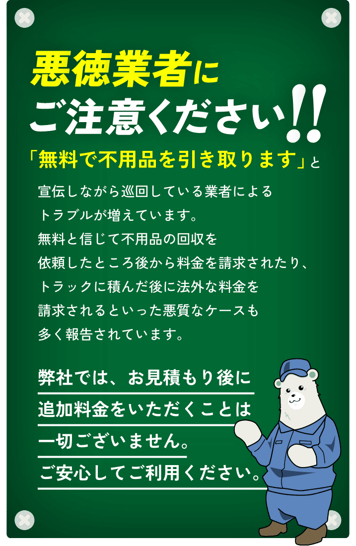 悪徳業者にご注意ください!!「無料で不用品を引き取ります」と宣伝しながら巡回している業者によるトラブルが増えています。無料と信じて不用品の回収を依頼したところ後から料金を請求されたり、トラックに積んだ後に法外な料金を請求されるといった悪質なケースも多く報告されています。弊社では、お見積もり後に追加料金をいただくことは一切ございません。ご安心してご利用ください。