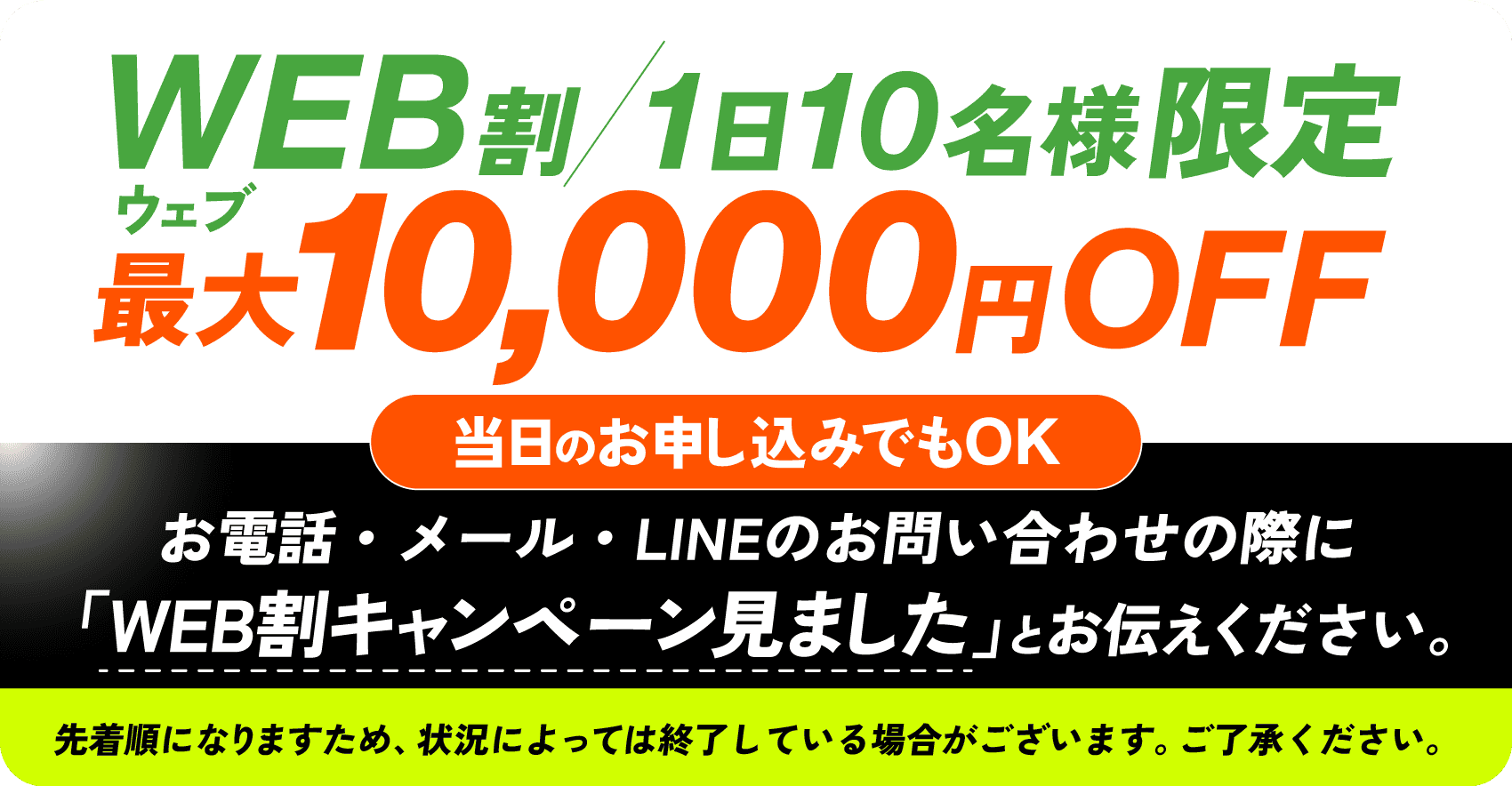 WEB割/1日10名様限定 最大10,000円OFF 当日のお申し込みでもOK お電話・メール・LINEのお問い合わせの際に「WEB割キャンペーン見ました」とお伝えください。 先着順になりますため、状況によっては終了している場合がございます。ご了承ください。